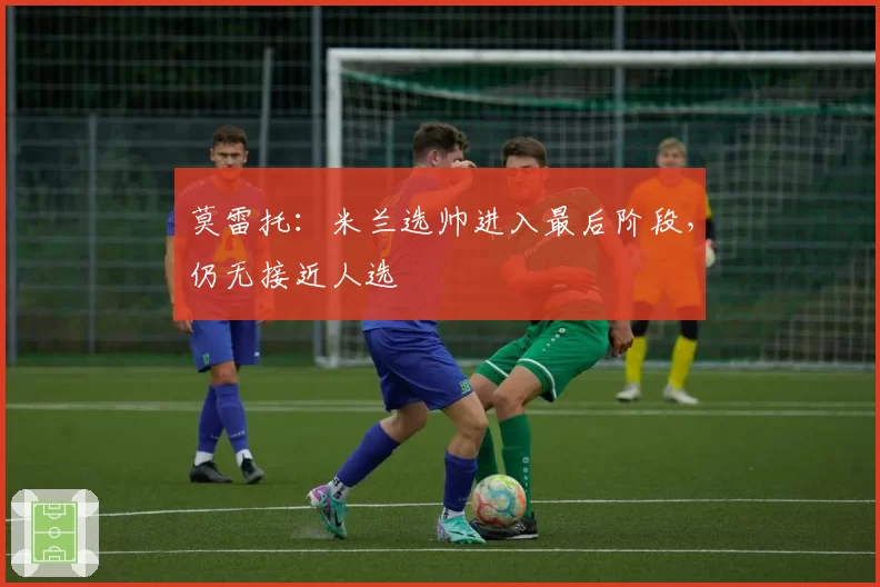 莫雷托:米兰选帅进入最后阶段,仍无接近人选