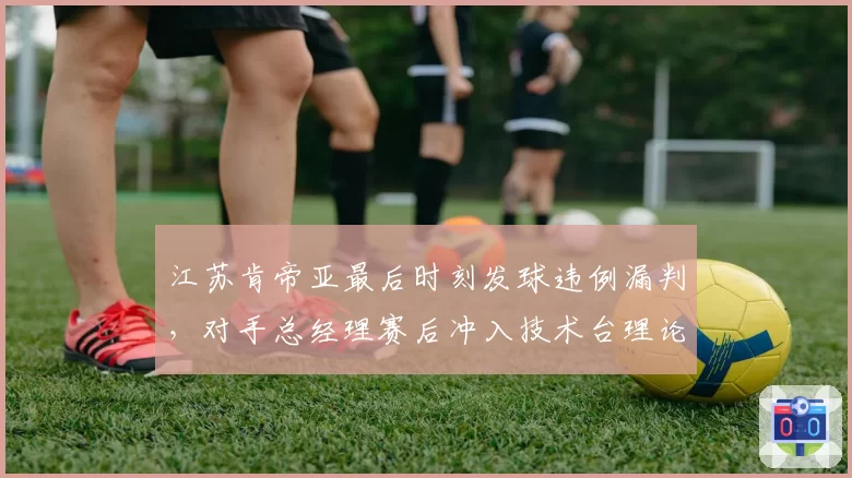 江苏肯帝亚最后时刻发球违例漏判，对手总经理赛后冲入技术台理论