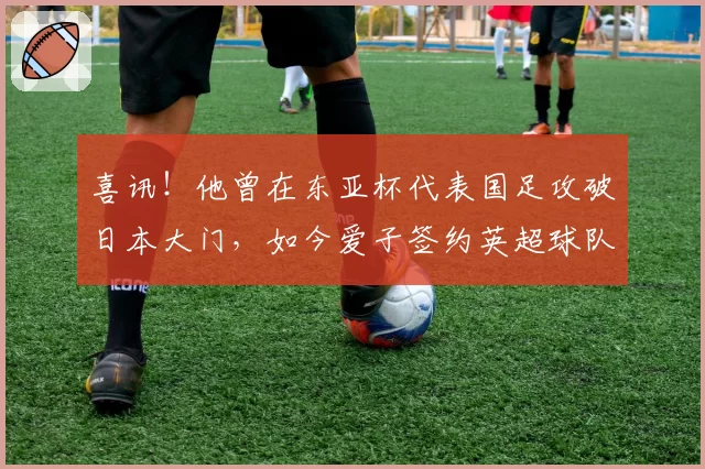 喜讯！他曾在东亚杯代表国足攻破日本大门，如今爱子签约英超球队