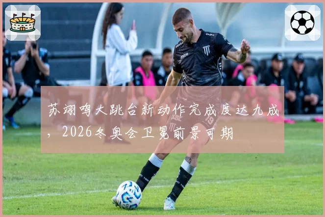 苏翊鸣大跳台新动作完成度达九成,2026冬奥会卫冕前景可期
