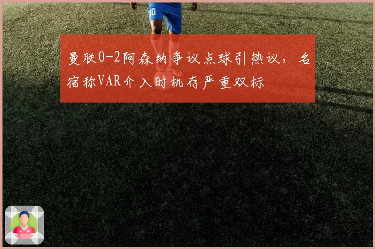 曼联0-2阿森纳争议点球引热议,名宿称VAR介入时机存严重双标