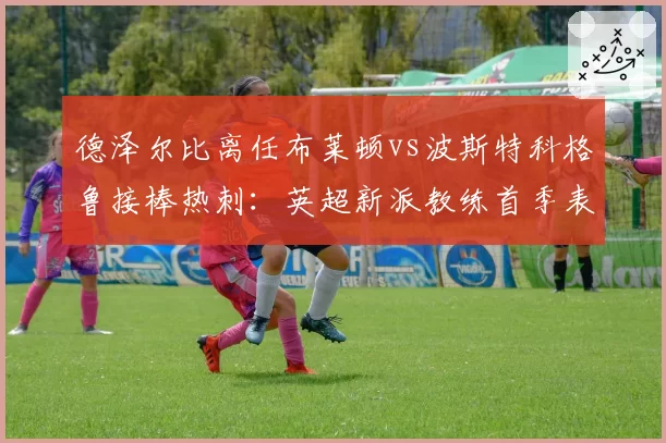 德泽尔比离任布莱顿vs波斯特科格鲁接棒热刺：英超新派教练首季表现谁更亮眼