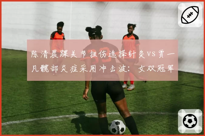陈清晨踝关节扭伤选择针灸vs贾一凡髋部炎症采用冲击波:女双冠军的东方vs西方疗法