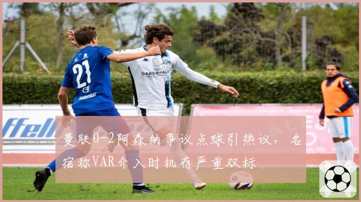 曼联0-2阿森纳争议点球引热议,名宿称VAR介入时机存严重双标