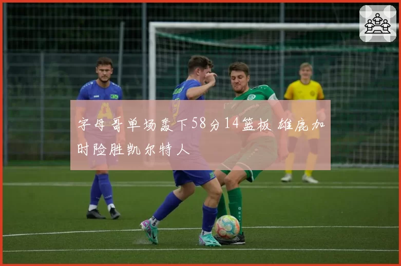 字母哥单场轰下58分14篮板 雄鹿加时险胜凯尔特人