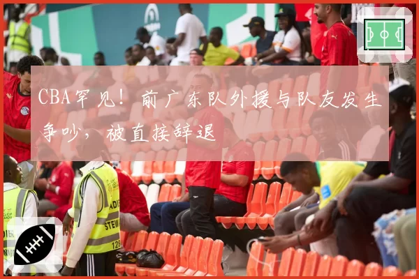 CBA罕见!前广东队外援与队友发生争吵,被直接辞退