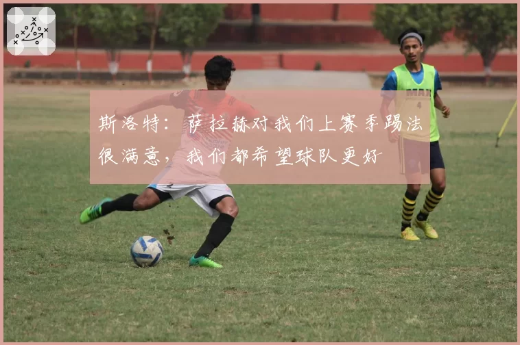 斯洛特：萨拉赫对我们上赛季踢法很满意，我们都希望球队更好
