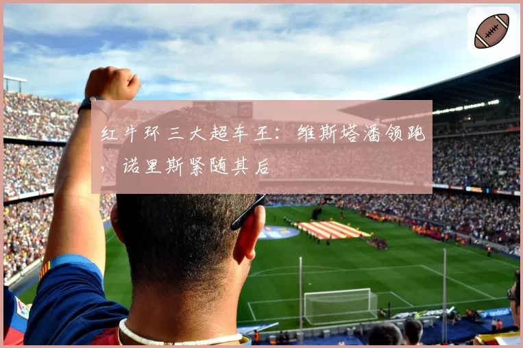红牛环三大超车王:维斯塔潘领跑,诺里斯紧随其后