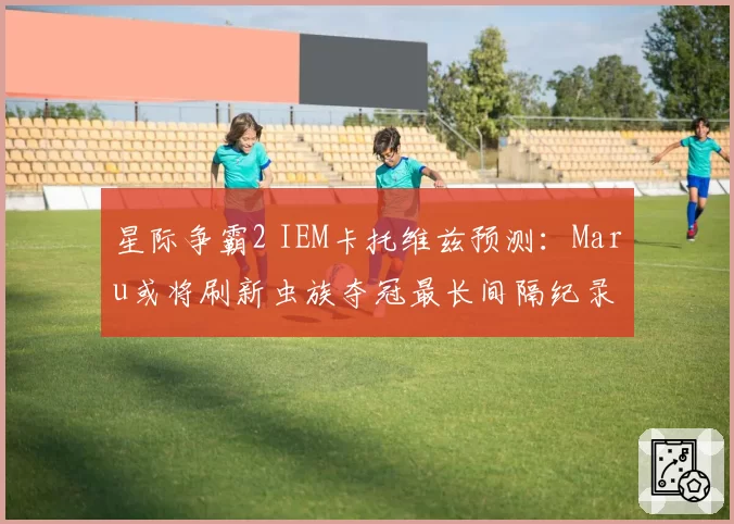 星际争霸2 IEM卡托维兹预测:Maru或将刷新虫族夺冠最长间隔纪录