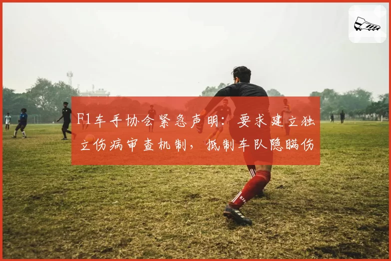F1车手协会紧急声明:要求建立独立伤病审查机制,抵制车队隐瞒伤情