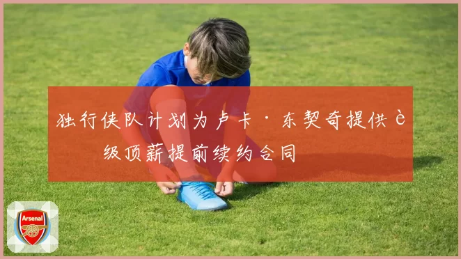 独行侠队计划为卢卡·东契奇提供超级顶薪提前续约合同