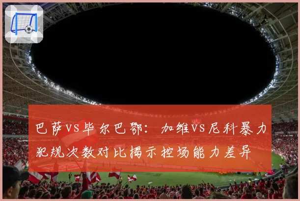 巴萨vs毕尔巴鄂：加维vs尼科暴力犯规次数对比揭示控场能力差异
