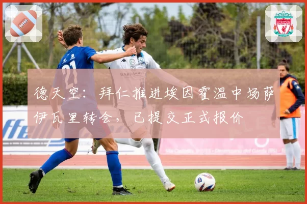 德天空：拜仁推进埃因霍温中场萨伊瓦里转会，已提交正式报价