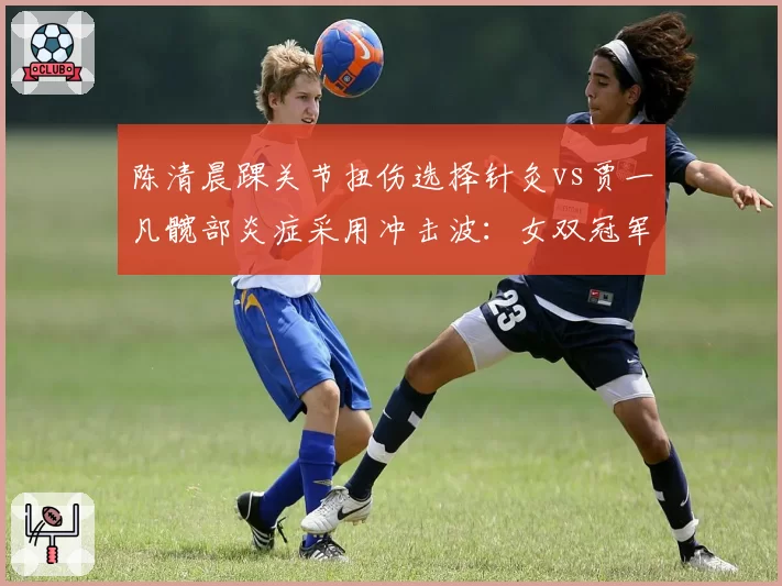 陈清晨踝关节扭伤选择针灸vs贾一凡髋部炎症采用冲击波:女双冠军的东方vs西方疗法