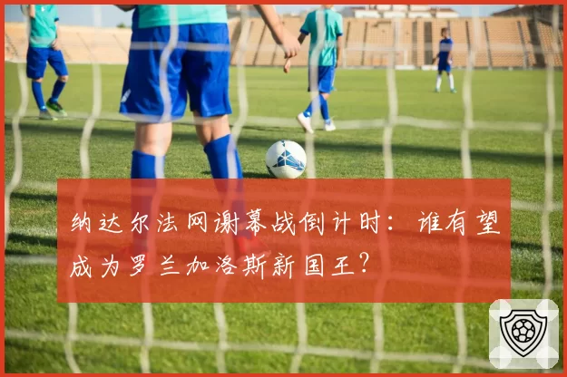 纳达尔法网谢幕战倒计时：谁有望成为罗兰加洛斯新国王？