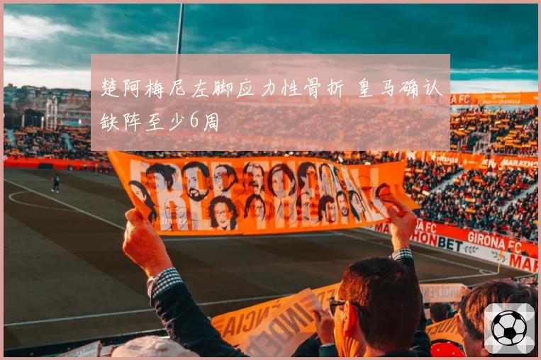 楚阿梅尼左脚应力性骨折 皇马确认缺阵至少6周