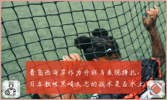 青岛西海岸作为升班马表现挣扎,日本教练黑崎久志的战术是否水土不服?