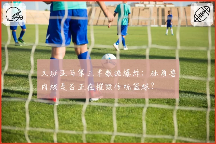 文班亚马第三季数据爆炸:独角兽内线是否正在摧毁传统篮球?