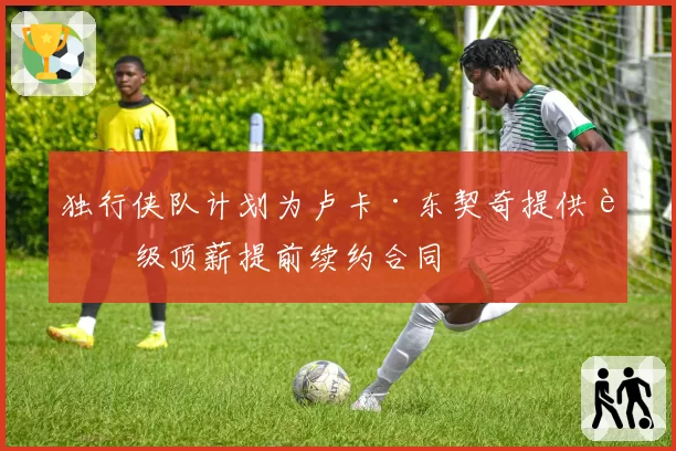 独行侠队计划为卢卡·东契奇提供超级顶薪提前续约合同