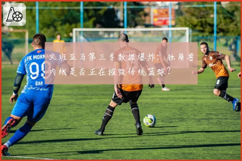 文班亚马第三季数据爆炸:独角兽内线是否正在摧毁传统篮球?