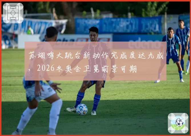 苏翊鸣大跳台新动作完成度达九成,2026冬奥会卫冕前景可期