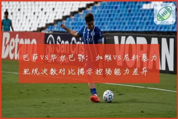 巴萨vs毕尔巴鄂：加维vs尼科暴力犯规次数对比揭示控场能力差异