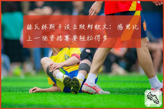赫瓦林斯卡谈击败郑钦文:感觉比上一场资格赛要轻松得多