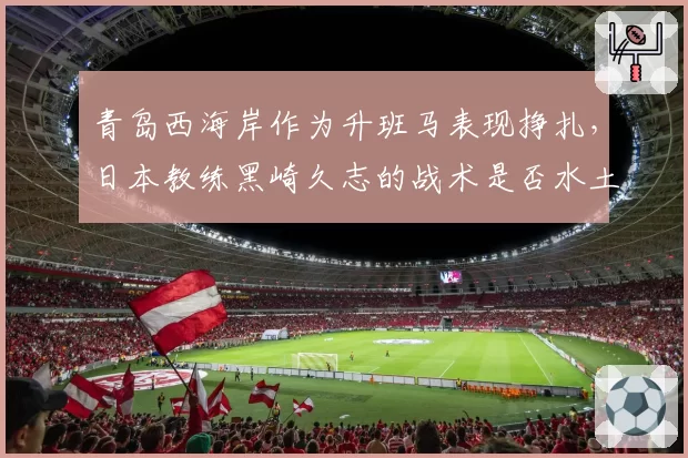 青岛西海岸作为升班马表现挣扎,日本教练黑崎久志的战术是否水土不服?