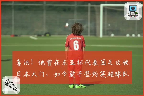喜讯！他曾在东亚杯代表国足攻破日本大门，如今爱子签约英超球队