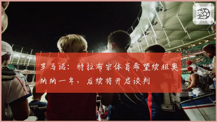 罗马诺:特拉布宗体育希望续租奥纳纳一年,后续将开启谈判