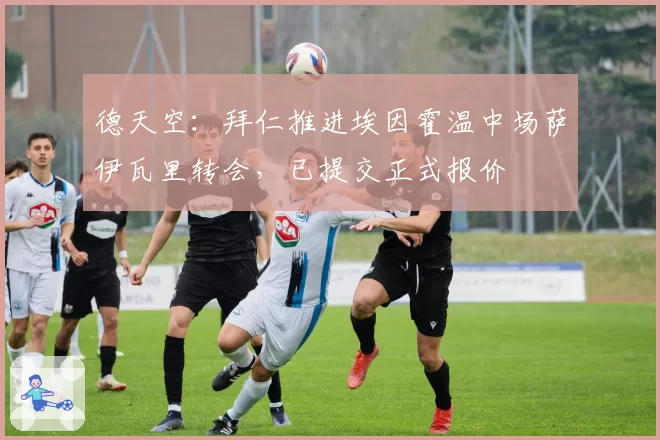 德天空：拜仁推进埃因霍温中场萨伊瓦里转会，已提交正式报价