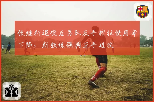 张继科退役后男队反手拧拉使用率下降，新教练强调正手进攻