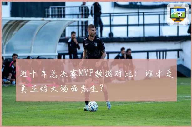 近十年总决赛MVP数据对比：谁才是真正的大场面先生？