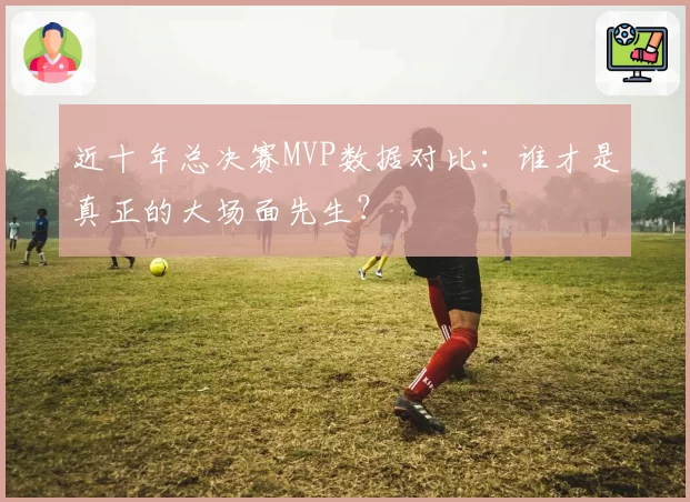 近十年总决赛MVP数据对比：谁才是真正的大场面先生？