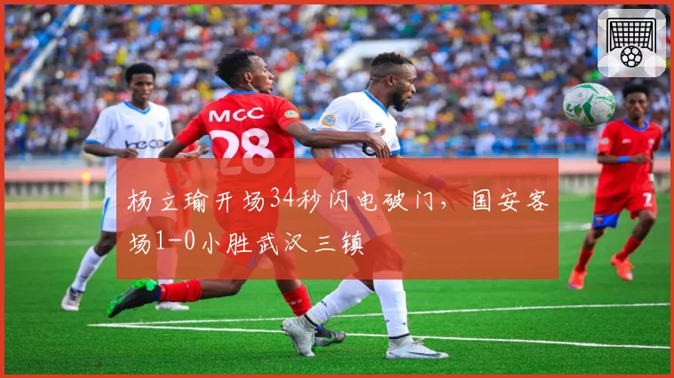 杨立瑜开场34秒闪电破门，国安客场1-0小胜武汉三镇