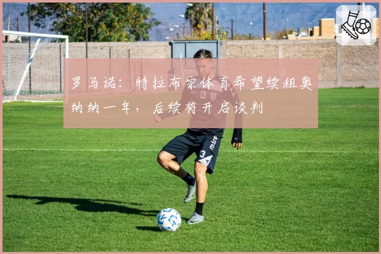 罗马诺:特拉布宗体育希望续租奥纳纳一年,后续将开启谈判